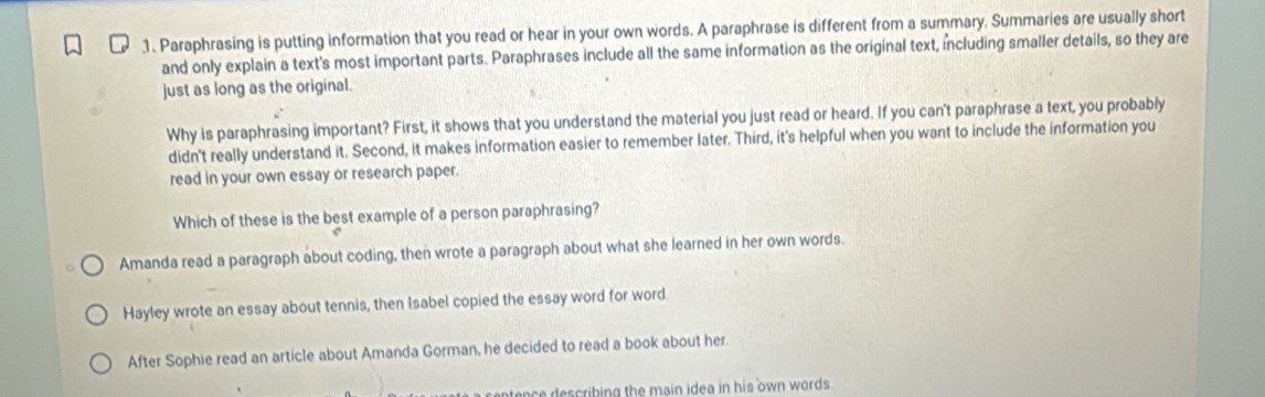 Paraphrasing is putting information that you read or hear in your own words. A paraphrase is different from a summary. Summaries are usually short
and only explain a text's most important parts. Paraphrases include all the same information as the original text, including smaller details, so they are
just as long as the original.
Why is paraphrasing important? First, it shows that you understand the material you just read or heard. If you can't paraphrase a text, you probably
didn't really understand it. Second, it makes information easier to remember later. Third, it's helpful when you want to include the information you
read in your own essay or research paper.
Which of these is the best example of a person paraphrasing?
Amanda read a paragraph about coding, then wrote a paragraph about what she learned in her own words.
Hayley wrote an essay about tennis, then Isabel copied the essay word for word
After Sophie read an article about Amanda Gorman, he decided to read a book about her.
nce escribing the main idea in his own words .