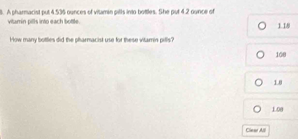 A pharmacist put 4.536 ounces of vitamin pills into bottles. She put 4.2 ounce of
vitamin pills into each bottle. 1.18
How many bottles did the pharmacist use for these vitamin pills?
108
1.8
108
Clear All