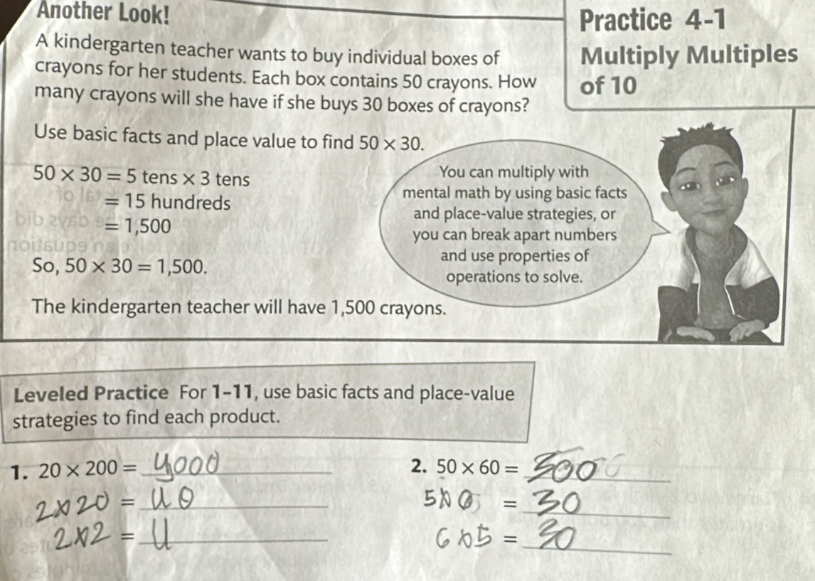 Another Look! 
Practice 4-1 
A kindergarten teacher wants to buy individual boxes of Multiply Multiples 
crayons for her students. Each box contains 50 crayons. How of 10
many crayons will she have if she buys 30 boxes of crayons? 
Use basic facts and place value to find 50* 30.
50* 30=5 tens * 3 tens You can multiply with
=15 hundreds 
mental math by using basic facts 
and place-value strategies, or
=1,500
you can break apart numbers 
So, 50* 30=1,500. 
and use properties of 
operations to solve. 
The kindergarten teacher will have 1,500 crayons. 
Leveled Practice For 1-11, use basic facts and place-value 
strategies to find each product. 
2. 
1. 20* 200= _ 50* 60= _ 
_ = 
= _ 
_= 
= _