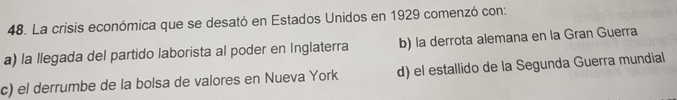 La crisis económica que se desató en Estados Unidos en 1929 comenzó con:
a) la llegada del partido laborista al poder en Inglaterra b) la derrota alemana en la Gran Guerra
d) el estallido de la Segunda Guerra mundial
c) el derrumbe de la bolsa de valores en Nueva York