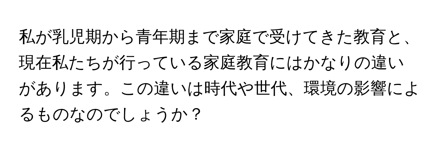 私が乳児期から青年期まで家庭で受けてきた教育と、現在私たちが行っている家庭教育にはかなりの違いがあります。この違いは時代や世代、環境の影響によるものなのでしょうか？