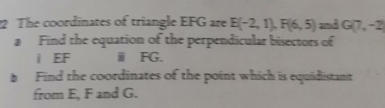 The coordinates of triangle EFG are E(-2,1), F(6,5) and G(7,-2)
a Find the equation of the perpendicular bisectors of 
i EF ⅲ FG. 
Find the coordinates of the point which is equidistant 
from E, F and G.