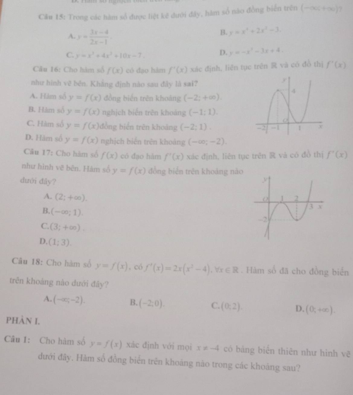 Trong các hàm số được liệt kẽ đưới đây, hàm số nào đồng biển trên (-∈fty ,+∈fty ) ?
A. y= (3x-4)/2x-1 .
B. y=x^4+2x^2-3.
C. y=x^3+4x^2+10x-7.
D. y=-x^2-3x+4.
Câu 16: Cho hàm số f(x) có đạo hàm f'(x) xác định, liên tục trên R và có đồ thị f'(x)
như hình vẽ bên. Khắng định nào sau đây là sai?
A. Hàm số y=f(x) đồng biến trên khoảng (-2;+∈fty ).
B. Hàm số y=f(x) nghịch biến trên khoảng (-1;1).
C. Hàm số y=f(x) đồng biển trên khoảng (-2;1).
D. Hàm số y=f(x) nghịch biển trên khoảng (-∈fty ;-2).
Câu 17: Cho hàm số f(x) có đạo hàm f'(x) xác định, liên tục trên R và có đồ thị f'(x)
như hình vẽ bên. Hàm số y=f(x) đồng biển trên khoảng nào
dưới đây?
A. (2;+∈fty ).
B. (-∈fty ;1).
C. (3;+∈fty ).
D. (1;3).
Câu 18: Cho hàm số y=f(x) , có f'(x)=2x(x^2-4),forall x∈ R. Hàm số đã cho đồng biển
trên khoảng nào đưới đây?
A. (-∈fty ;-2).
B. (-2;0).
C. (0;2).
D. (0;+∈fty ).
PHÀN I.
Câu 1: Cho hàm số y=f(x) xác định với mọi x!= -4 có bảng biển thiên như hình vẽ
đưới đây. Hàm số đồng biển trên khoảng nào trong các khoảng sau?