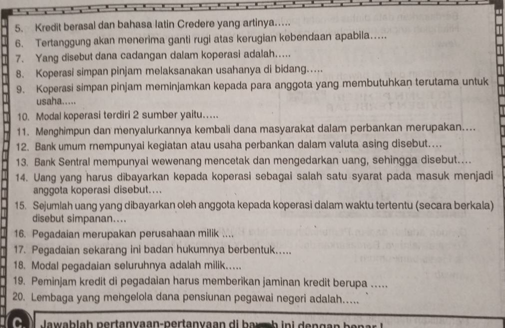 Kredit berasal dan bahasa latin Credere yang artinya…. 
6. Tertanggung akan menerima ganti rugi atas kerugian kebendaan apabila… 
7. Yang disebut dana cadangan dalam koperasi adalah….. 
8. Koperasi simpan pinjam melaksanakan usahanya di bidang… 
9. Koperasi simpan pinjam meminjamkan kepada para anggota yang membutuhkan terutama untuk 
usaha..... 
10. Modal koperasi terdiri 2 sumber yaitu… 
11. Menghimpun dan menyalurkannya kembali dana masyarakat dalam perbankan merupakan.... 
12. Bank umum rnempunyai kegiatan atau usaha perbankan dalam valuta asing disebut…... 
13. Bank Sentral mempunyai wewenang mencetak dan mengedarkan uang, sehingga disebut…. 
14. Uang yang harus dibayarkan kepada koperasi sebagai salah satu syarat pada masuk menjadi 
anggota koperasi disebut…... 
15. Sejumlah uang yang dibayarkan oleh anggota kepada koperasi dalam waktu tertentu (secara berkala) 
disebut simpanan.... 
16. Pegadaian merupakan perusahaan milik .... 
17. Pegadaian sekarang ini badan hukumnya berbentuk..... 
18. Modal pegadaian seluruhnya adalah milik.... 
19. Peminjam kredit di pegadaian harus memberikan jaminan kredit berupa … 
20. Lembaga yang mengelola dana pensiunan pegawai negeri adalah…. 
C. Ja wab la h pertanvaan-pertanvaan di b a ch in i n g a