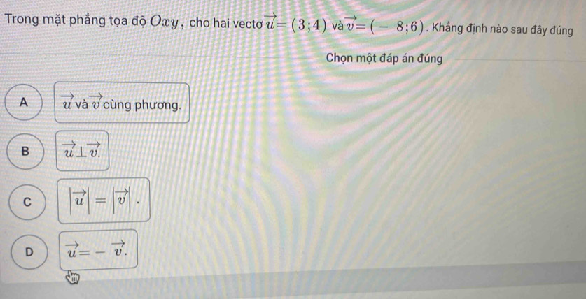 Trong mặt phẳng tọa độ Oxy , cho hai vecto vector u=(3;4) và vector v=(-8;6). Khẳng định nào sau đây đúng
Chọn một đáp án đúng
A vector u và vector v cùng phương.
B vector u⊥ vector v.
C |vector u|=|vector v|.
D vector u=-vector v.