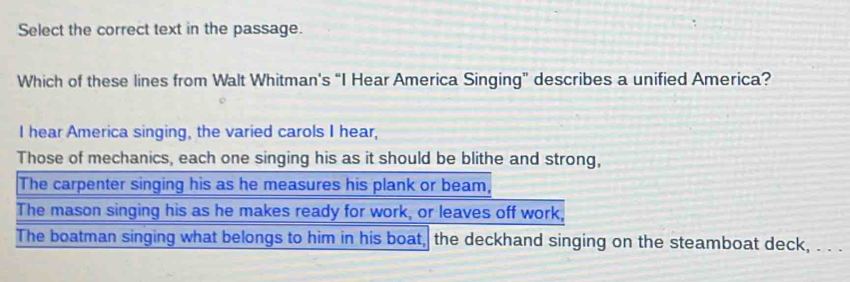 Select the correct text in the passage.
Which of these lines from Walt Whitman's “I Hear America Singing” describes a unified America?
I hear America singing, the varied carols I hear,
Those of mechanics, each one singing his as it should be blithe and strong,
The carpenter singing his as he measures his plank or beam,
The mason singing his as he makes ready for work, or leaves off work,
The boatman singing what belongs to him in his boat, the deckhand singing on the steamboat deck, . . .