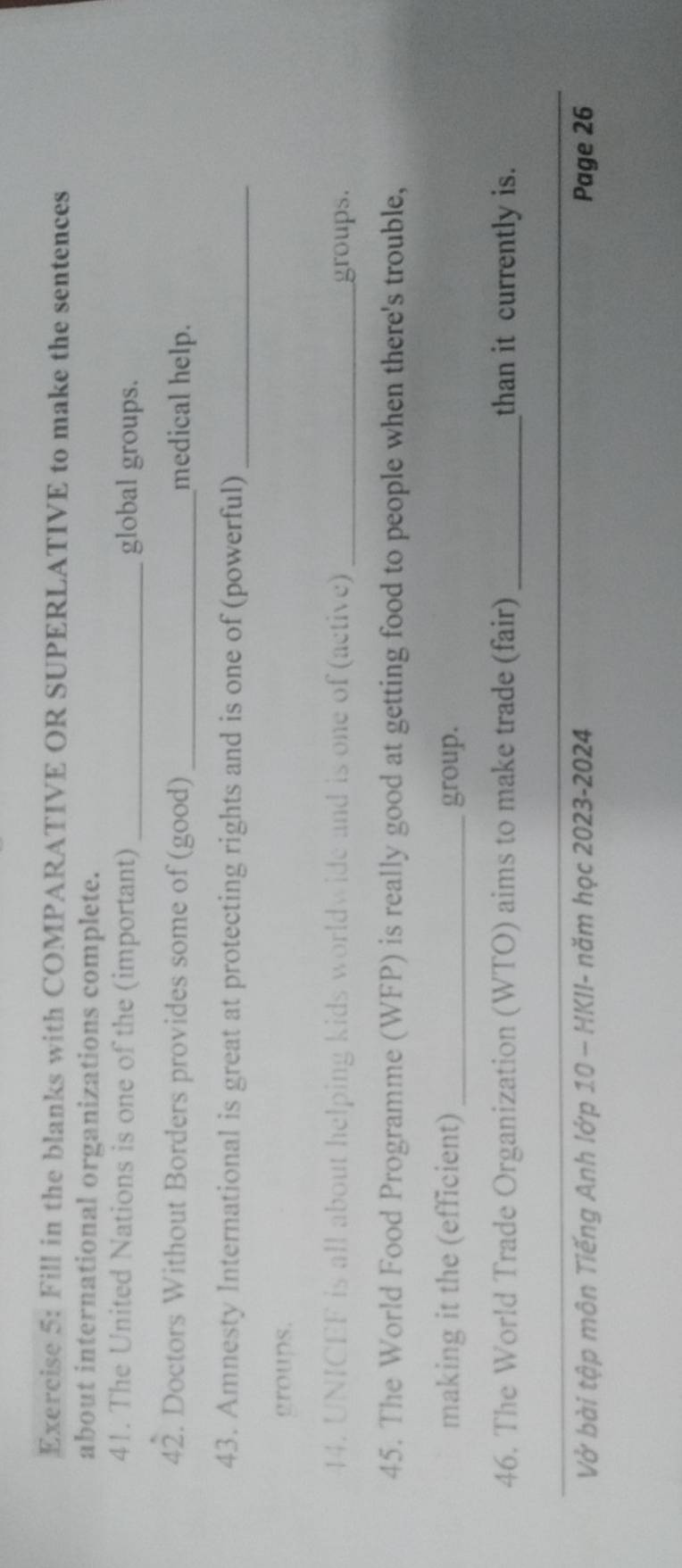Fill in the blanks with COMPARATIVE OR SUPERLATIVE to make the sentences 
about international organizations complete. 
41. The United Nations is one of the (important) _global groups. 
42. Doctors Without Borders provides some of (good) _medical help. 
43. Amnesty International is great at protecting rights and is one of (powerful)_ 
groups. 
44. UNICEF is all about helping kids worldwide and is one of (active) _groups. 
45. The World Food Programme (WFP) is really good at getting food to people when there's trouble, 
making it the (efficient) _group. 
46. The World Trade Organization (WTO) aims to make trade (fair) _than it currently is. 
_ 
Vở bài tập môn Tiếng Anh lớp 10 - HKII- năm học 2023-2024 Page 26