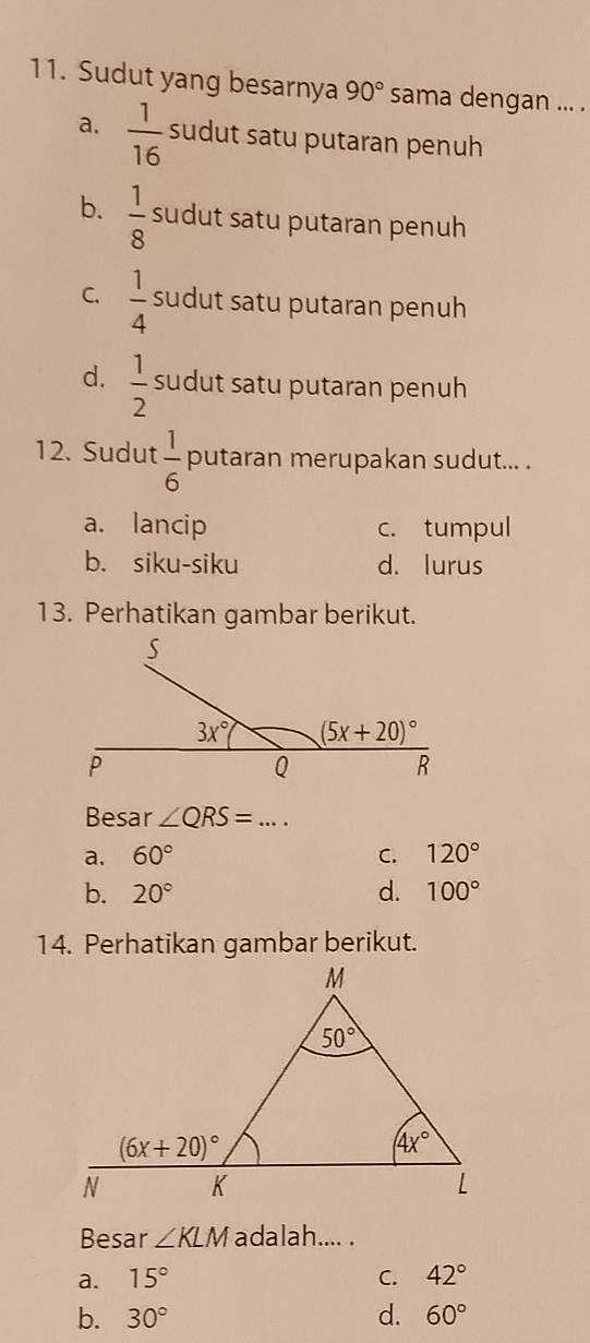 Sudut yang besarnya 90° sama dengan ... .
a.  1/16  sudut satu putaran penuh
b.  1/8  sudut satu putaran penuh
C.  1/4  sudut satu putaran penuh
d.  1/2  sudut satu putaran penuh
12. Sudut  1/6  putaran merupakan sudut... .
a. lancip c. tumpul
b. siku-siku d. lurus
13. Perhatikan gambar berikut.
Besar ∠ QRS= .... _
a. 60° C. 120°
b. 20° d. 100°
14. Perhatikan gambar berikut.
Besar ∠ KLM adalah.... .
a. 15° C. 42°
b. 30° d. 60°