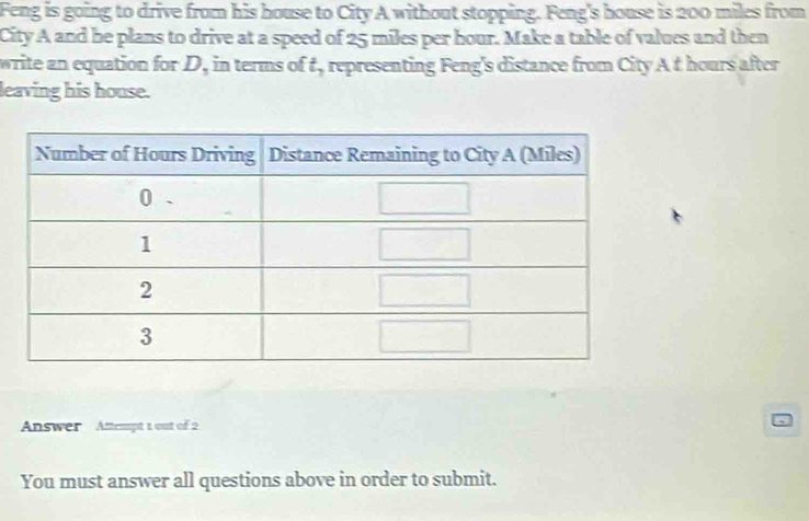 Feng is going to drive from his house to City A without stopping. Feng's house is 200 miles from 
City A and he plans to drive at a speed of 25 miles per hour. Make a table of values and then 
write an equation for . D_1 in terms of t, representing Feng's distance from City A t hours after 
leaving his house. 
Answer Attempt 1 out of 2 
You must answer all questions above in order to submit.