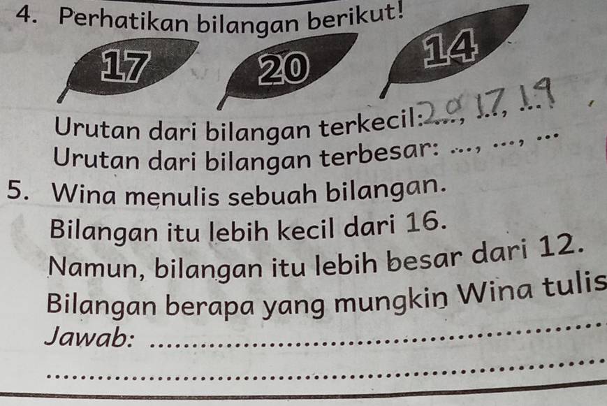 Perhatikan bilangan berikut!
17
20
14
Urutan dari bilangan terkecil: 
_ 
Urutan dari bilangan terbesar: ..., ...，.. 
5. Wina menulis sebuah bilangan. 
Bilangan itu lebih kecil dari 16. 
Namun, bilangan itu lebih besar dari 12. 
_ 
Bilangan berapa yang mungkin Wina tulis 
_ 
Jawab: