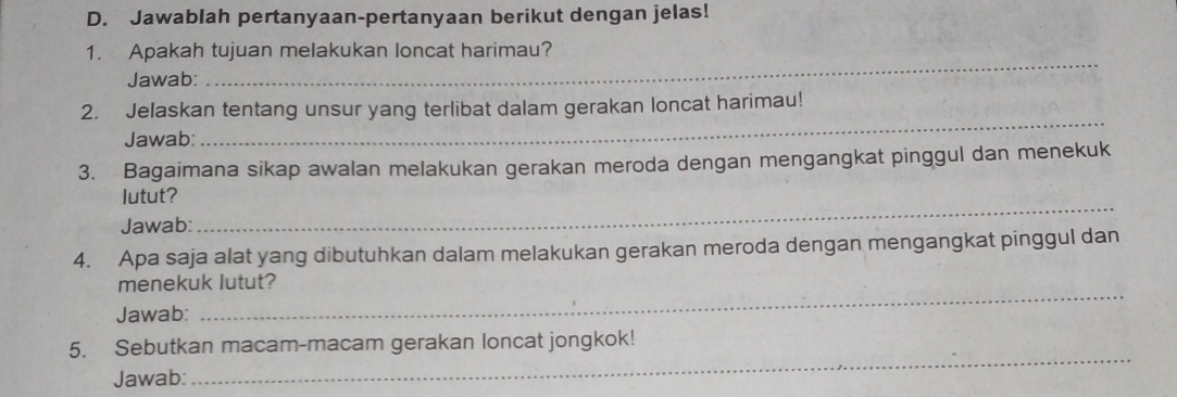 Jawablah pertanyaan-pertanyaan berikut dengan jelas! 
1. Apakah tujuan melakukan loncat harimau? 
Jawab: 
_ 
2. Jelaskan tentang unsur yang terlibat dalam gerakan loncat harimau! 
Jawab: 
_ 
3. Bagaimana sikap awalan melakukan gerakan meroda dengan mengangkat pinggul dan menekuk 
lutut? 
Jawab: 
_ 
4. Apa saja alat yang dibutuhkan dalam melakukan gerakan meroda dengan mengangkat pinggul dan 
_ 
menekuk lutut? 
Jawab: 
5. Sebutkan macam-macam gerakan loncat jongkok! 
Jawab: 
_