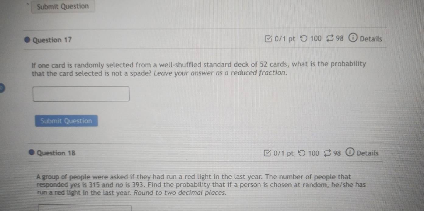 Submit Question 
Question 17 0/1 pt つ 100 ⇄ 98 Details 
If one card is randomly selected from a well-shuffled standard deck of 52 cards, what is the probability 
that the card selected is not a spade? Leave your answer as a reduced fraction. 
Submit Question 
Question 18 0/1 pt 100 98 Details 
A group of people were asked if they had run a red light in the last year. The number of people that 
responded yes is 315 and no is 393. Find the probability that if a person is chosen at random, he/she has 
run a red light in the last year. Round to two decimal places.