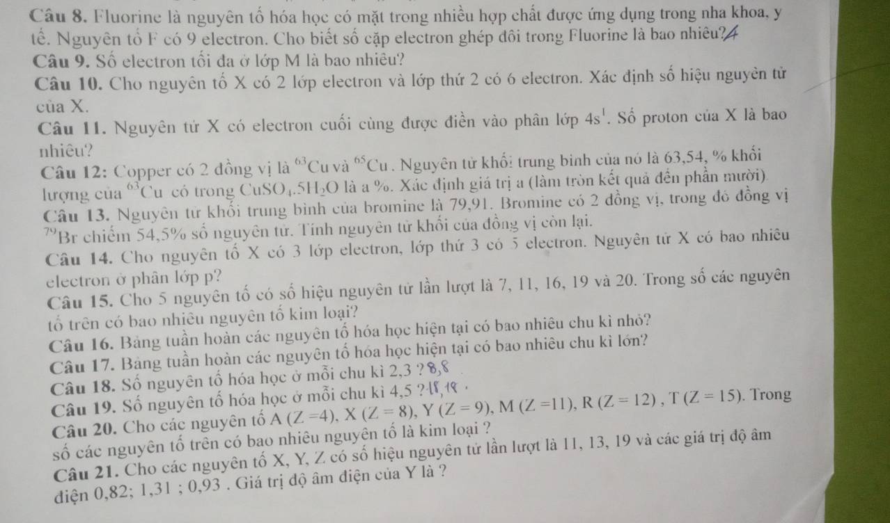 Fluorine là nguyên tố hóa học có mặt trong nhiều hợp chất được ứng dụng trong nha khoa, y
tế. Nguyên tổ F có 9 electron. Cho biết số cặp electron ghép đôi trong Fluorine là bao nhiêu?4
Câu 9. Số electron tối đa ở lớp M là bao nhiêu?
Câu 10. Cho nguyên tố X có 2 lớp electron và lớp thứ 2 có 6 electron. Xác định số hiệu nguyên tử
của X.
Câu 11. Nguyên tứ X có electron cuối cùng được điền vào phân lớp 4s^1. Số proton của X là bao
nhiêu?
Câu 12: Copper có 2 đồng vị là ^63C u và ^65Cu. Nguyên tử khố: trung bình của nó là 63,54, % khối
lượng của *Cu có trong CuSO₄. 5H_2O là a %. Xác định giá trị a (làm tròn kết quả đến phần mười).
Câu 13. Nguyên tử khổi trung bình của bromine là 79,91. Bromine có 2 đồng vị, trong đó đồng vị
79 Br chiếm 54,5% số nguyên tử. Tính nguyên tử khối của đồng vị còn lại.
Câu 14. Cho nguyên tố X có 3 lớp electron, lớp thứ 3 có 5 electron. Nguyên tứ X có bao nhiêu
electron ở phân lớp p?
Câu 15. Cho 5 nguyên tố có số hiệu nguyên tử lần lượt là 7, 11, 16, 19 và 20. Trong số các nguyên
tổ trên có bao nhiêu nguyên tố kim loại?
Câu 16. Bảng tuần hoàn các nguyên tố hóa học hiện tại có bao nhiêu chu kì nhỏ?
Câu 17. Bảng tuần hoàn các nguyên tố hóa học hiện tại có bao nhiêu chu kì lớn?
Câu 18. Số nguyên tổ hóa học ở mỗi chu kì 2,3 ? 8,8
Câu 19. Số nguyên tố hóa học ở mỗi chu kì 4,5 ?, ·
Câu 20. Cho các nguyên tố A(Z=4),X(Z=8),Y(Z=9),M(Z=11),R(Z=12),T(Z=15). Trong
số các nguyên tố trên có bao nhiêu nguyên tố là kim loại ?
Câu 21. Cho các nguyên tố X, Y, Z có số hiệu nguyên tứ lần lượt là 11, 13, 19 và các giá trị độ âm
diện 0,82; 1,31 ; 0,93 . Giá trị độ âm điện của Y là ?