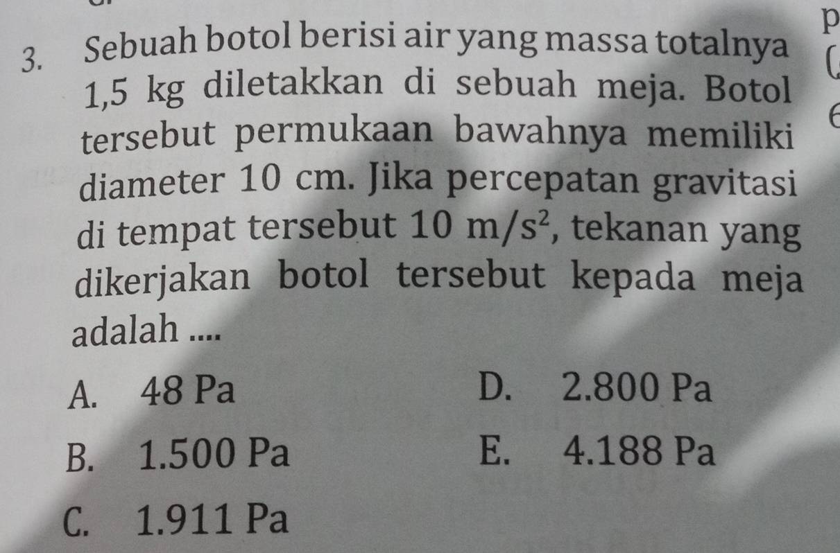 Sebuah botol berisi air yang massa totalnya (
1,5 kg diletakkan di sebuah meja. Botol
tersebut permukaan bawahnya memiliki
diameter 10 cm. Jika percepatan gravitasi
di tempat tersebut 10m/s^2 , tekanan yang
dikerjakan botol tersebut kepada meja
adalah ....
A. 48 Pa D. 2.800 Pa
B. 1.500 Pa E. 4.188 Pa
C. 1.911 Pa