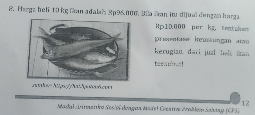 Harga beli 10 kg ikan adalah Rp96.000. Bila ikan itu dijual dengan harga
Rp10.000 per kg, tentukan 
presentase keuntungan atau 
kerugian dari jual heli ikan 
tersebut! 
sumber: https://hot.liputan6.com 
12 
Modul Aritmetika Sosial dengan Model Creative Problem Solving (CPS)