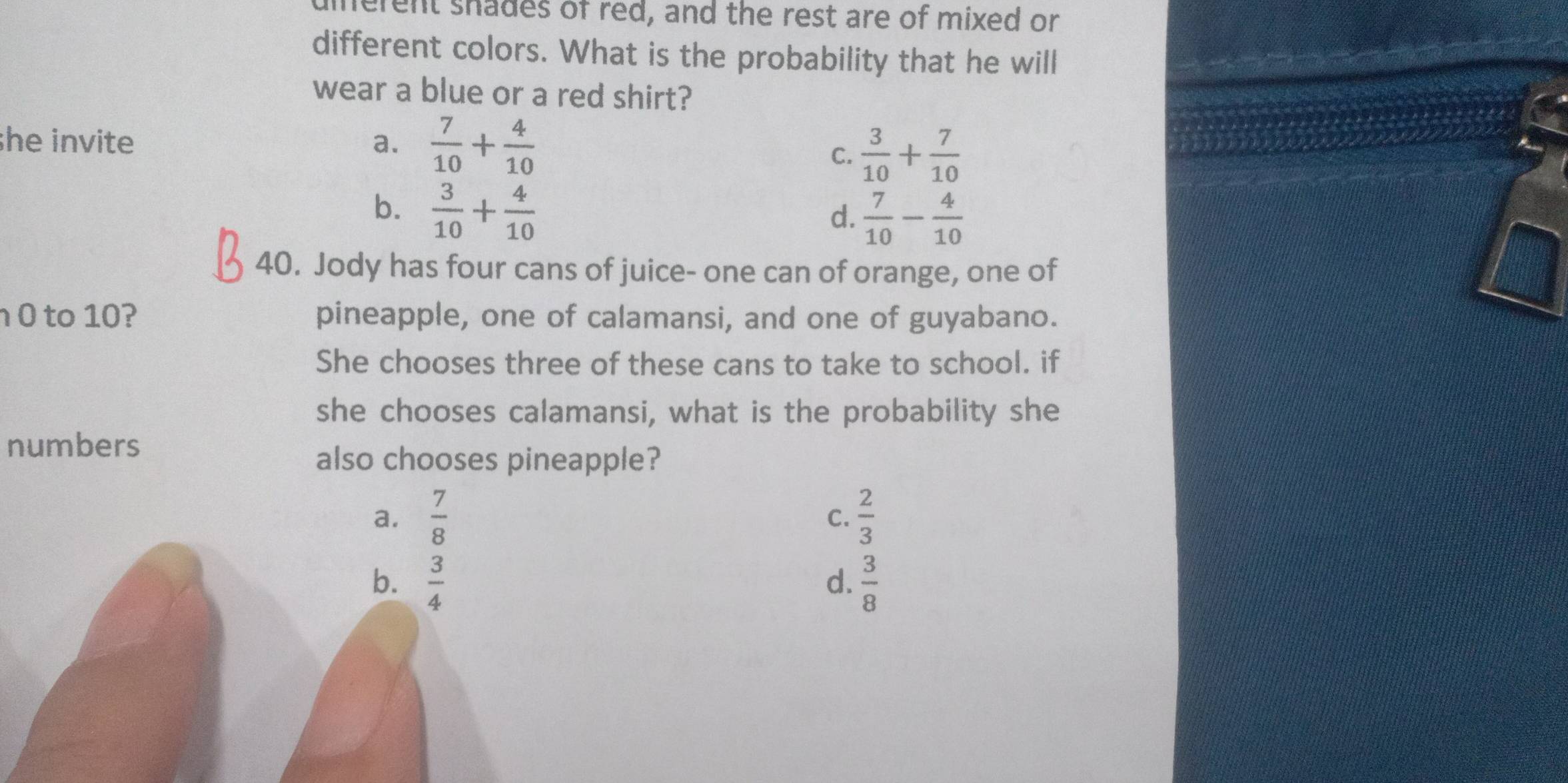 herent shades of red, and the rest are of mixed or
different colors. What is the probability that he will
wear a blue or a red shirt?
she invite a.  7/10 + 4/10 
C.  3/10 + 7/10 
b.  3/10 + 4/10 
d.  7/10 - 4/10 
40. Jody has four cans of juice- one can of orange, one of
0 to 10? pineapple, one of calamansi, and one of guyabano.
She chooses three of these cans to take to school. if
she chooses calamansi, what is the probability she
numbers
also chooses pineapple?
a.  7/8   2/3 
C.
b.  3/4   3/8 
d.