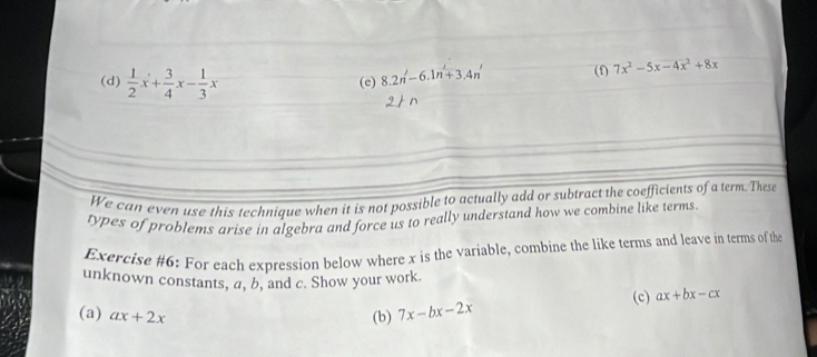  1/2 x+ 3/4 x- 1/3 x
(e) 8.2n'-6.1n'+3.4n' (f) 7x^2-5x-4x^2+8x
We can even use this technique when it is not possible to actually add or subtract the coefficients of a term. These 
types of problems arise in algebra and force us to really understand how we combine like terms 
Exercise #6: For each expression below where x is the variable, combine the like terms and leave in terms of the 
unknown constants, a, b, and c. Show your work. 
(c) ax+bx-cx
(a) ax+2x (b) 7x-bx-2x