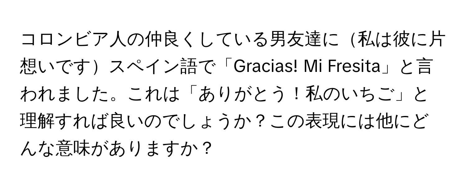 コロンビア人の仲良くしている男友達に私は彼に片想いですスペイン語で「Gracias! Mi Fresita」と言われました。これは「ありがとう！私のいちご」と理解すれば良いのでしょうか？この表現には他にどんな意味がありますか？