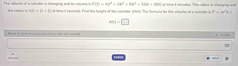 The volume of a cylinder is changing and its volume is V(t)=π (t^4+13t^3+63t^2+155t+200) at time t minutes. The radius is changing and 
the radius is r(t)=(t+5) at time t seconds. Find the height of the cylinder. (Hint: The formula for the volume of a cylinder is V=π r^2h.)
h(t)=□
Blank 1: Input an expression below (DO NOT ROUND) 
CLOSE 
attempts CHECK HELP