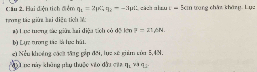 Hai điện tích điểm q_1=2mu C, q_2=-3mu C , cách nhau r=5cm trong chân không. Lực 
tương tác giữa hai điện tích là: 
a) Lực tương tác giữa hai điện tích có độ lớn F=21,6N. 
b) Lực tương tác là lực hút. 
c) Nếu khoảng cách tăng gấp đôi, lực sẽ giảm còn 5,4N. 
d) Lực này không phụ thuộc vào dấu của q_1 và q_2.