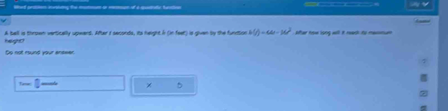 Word probiem invating the motmm or remman of a querutc funation 
A ball is thrown vertically upward. After t seconds, its height i (in feet) is given by the funation h(t)=44-16t^2 Sar how long will it reack to mesmum 
height? 
Do not round your enswer 
Time: