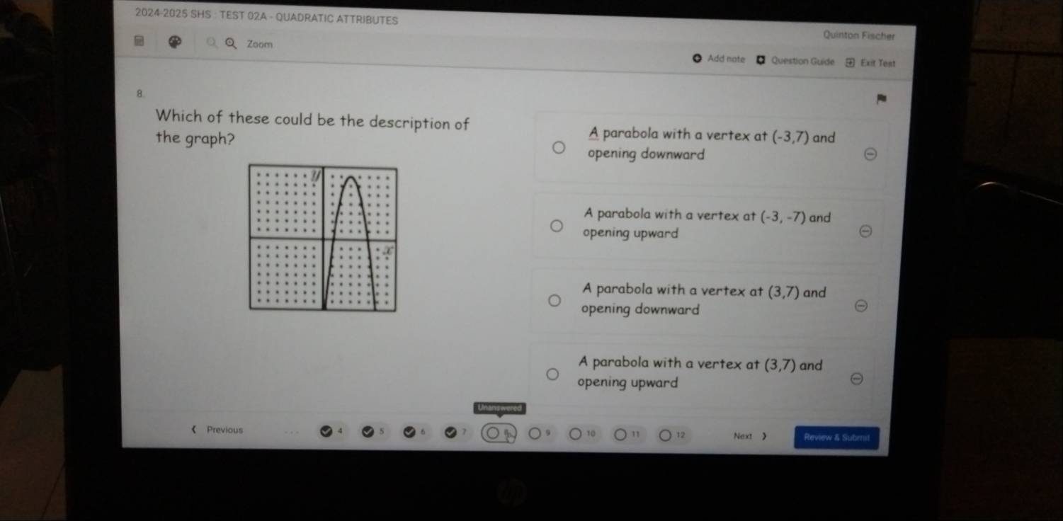 2024-2025 SHS · TEST 02A - QUADRATIC ATTRIBUTES Quinton Fischer
Q Zoom
Add note Question Guide Exit Test
8.
Which of these could be the description of A parabola with a vertex at
the graph? (-3,7) and
opening downward
A parabola with a vertex at (-3,-7) and
opening upward
A parabola with a vertex at (3,7) and
opening downward
A parabola with a vertex at (3,7) and
opening upward
《 Previous Next 》 Review & Subrnit