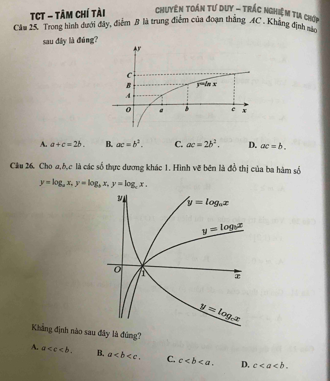 TCT - TâM Chí tài
Chuyên Toán tư duy - TrÁc nghiệm tia chớp
Câu 25. Trong hình dưới đây, điểm B là trung điểm của đoạn thắng AC . Khẳng định nào
sau đây là đúng?
A. a+c=2b. B. ac=b^2. C. ac=2b^2. D. ac=b.
Câu 26. Cho a,b,c là các số thực dương khác 1. Hình vẽ bên là đồ thị của ba hàm số
y=log _ax,y=log _bx,y=log _cx.
Khẳng định nào sau đây là đúng?
A. a B. a C. c D. c