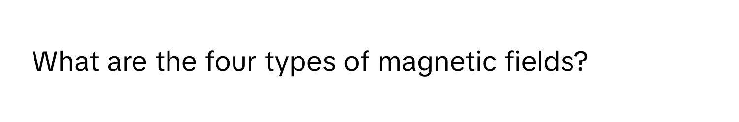 What are the four types of magnetic fields?