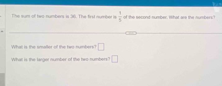 The sum of two numbers is 36. The first number is  1/5  of the second number. What are the numbers? 
What is the smaller of the two numbers? □ 
What is the larger number of the two numbers? □