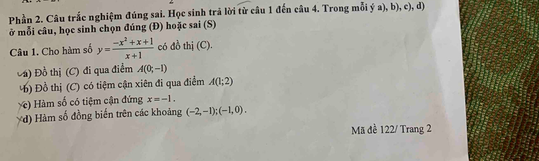 Phần 2. Câu trắc nghiệm đúng sai. Học sinh trả lời từ câu 1 đến câu 4. Trong mỗi ý a), b), c), d)
ở mỗi câu, học sinh chọn đúng (Đ) hoặc sai (S)
Câu 1. Cho hàm số y= (-x^2+x+1)/x+1  có đồ thị (C).
Đá) Đồ thị (C) đi qua điểm A(0;-1)
Đồ thị (C) có tiệm cận xiên đi qua điểm A(1;2)
c) Hàm số có tiệm cận đứng x=-1. 
(d) Hàm số đồng biến trên các khoảng (-2,-1); (-1,0). 
Mã đề 122/ Trang 2