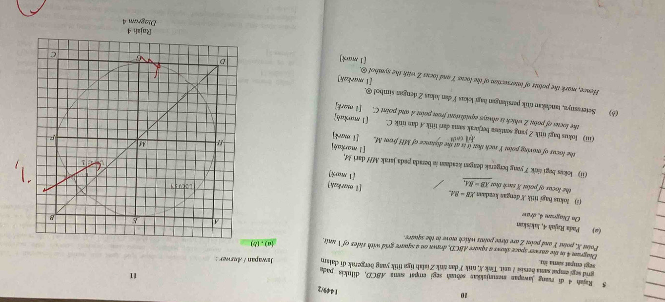 10 
1449/2 
5 Rajah 4 di ruang jawapan menunjukkan sebuah segi empat sama ABCD, dilukis pada 
11 
grid segi empat sama bersisi 1 unit. Titik X, titik Y dan titik Zialah tiga titik yang bergerak di dalam Jawapan / Answer : 
segi empat sama itu. 
Diagram 4 in the answer space shows a square ABCD, drawn on a square grid with sides of  unit. (a),(b) 
Point X, point Y and point Z are three points which move in the square. 
(@) Pada Rajah 4, lukiskan 
On Diagram 4, draw 
(i) lokus bagi titik X dengan keadaan XB=BA, 
the locus of point X such that XB=BA, 
[1 markah] 
[1 mark] 
(ii) lokus bagi titik Y yang bergerak dengan keadaan ia berada pada jarak MH dari M, 
[1 markah] 
the locus of moving point Y such that it is at the distance of MH from M, [1 mark] 
Cav 
(iii) lokus bagi titik Z yang sentiasa berjarak sama dari titik A dan titik C. [1 markah] 
the locus of point Z which is always equidistant from point A and point C. [1 mark] 
(b) Seterusnya, tandakan titik persilangan bagi lokus Ydan lokus Z dengan simbol ⊗. 
Hence, mark the points of intersection of the locus Y and locus Z with the symbol &. 
[1 markah] 
[1 mark] 
Ra jah 4 
Diagram 4