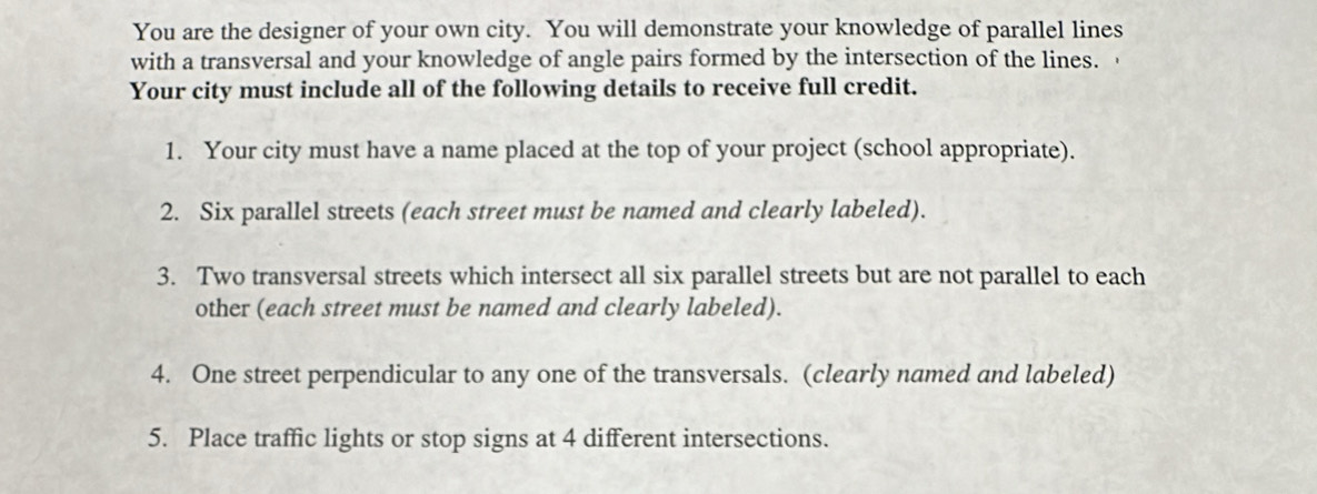 You are the designer of your own city. You will demonstrate your knowledge of parallel lines 
with a transversal and your knowledge of angle pairs formed by the intersection of the lines. 
Your city must include all of the following details to receive full credit. 
1. Your city must have a name placed at the top of your project (school appropriate). 
2. Six parallel streets (each street must be named and clearly labeled). 
3. Two transversal streets which intersect all six parallel streets but are not parallel to each 
other (each street must be named and clearly labeled). 
4. One street perpendicular to any one of the transversals. (clearly named and labeled) 
5. Place traffic lights or stop signs at 4 different intersections.