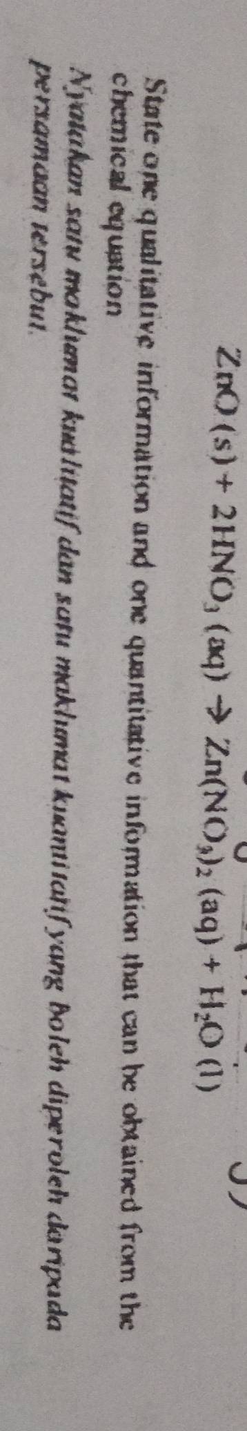 ZnO(s)+2HNO_3(aq)to Zn(NO_3)_2(aq)+H_2O(l)
State one qualitative information and one quantitative information that can be obtained from the 
chemical equation 
Nyatakan satu maklumat kualitatif dan satu maklumat kuantitatifyang Boleh diperoleh daripada 
persamaan tersébut.