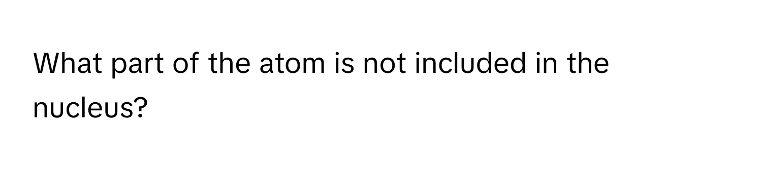 What part of the atom is not included in the nucleus?