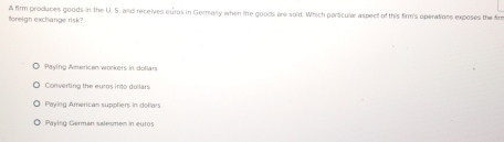 foreign exchange risk? A firm produces goods in the U. S. and receives euros in Germany when the goods are sold. Which persicular aspect of this firm's operations exposes the fir
Paying American workers in dollars
Converting the euros into dollars
Poying American suppliers in dollars
Pavina Germen selesmen in euros