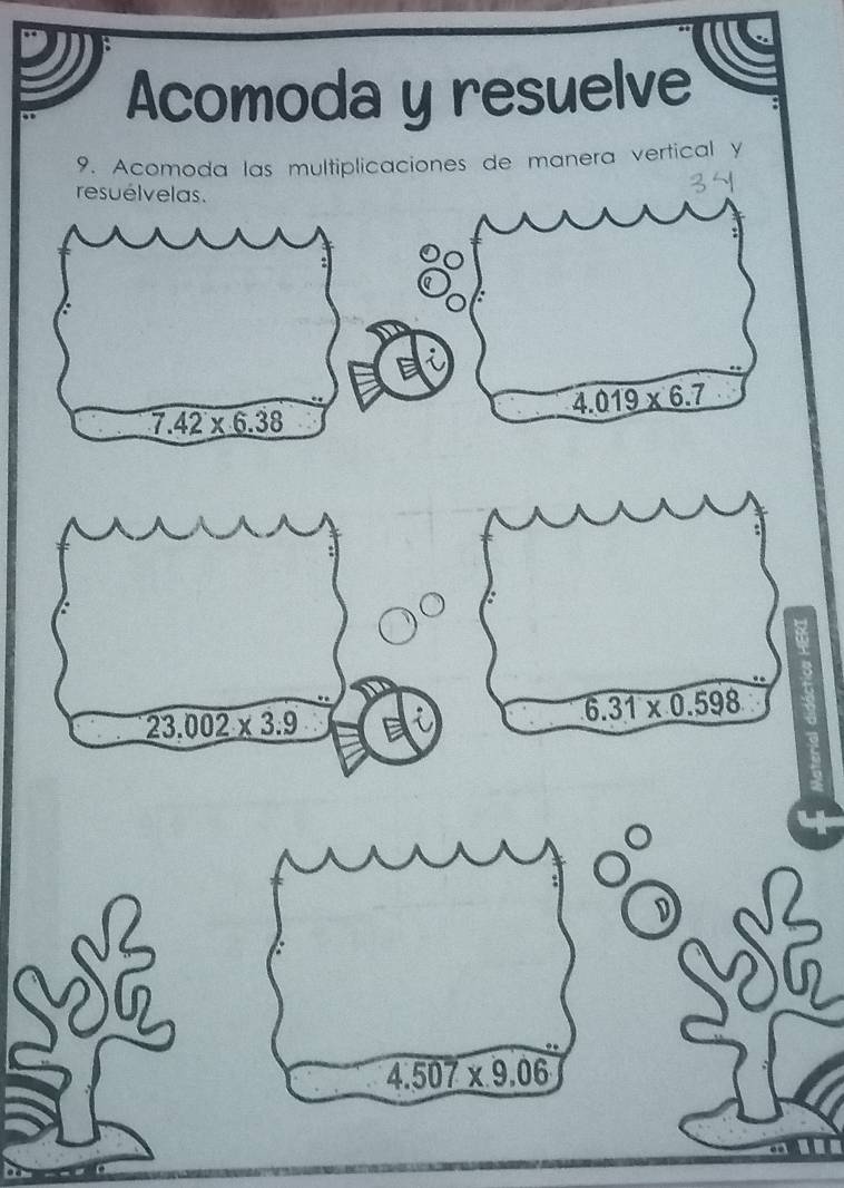 Acomoda y resuelve 
9. Acomoda las multiplicaciones de manera vertical y 
resuélvelas.
34
4.019* 6.7
7.42* 6.38
Y
23.002* 3.9
6.31* 0.598
D
4.507* 9.06