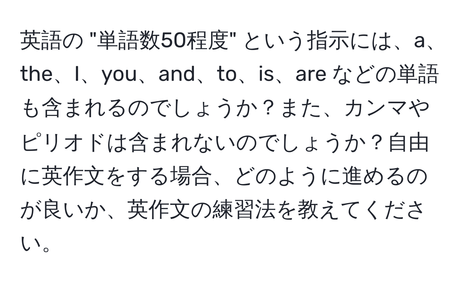 英語の "単語数50程度" という指示には、a、the、I、you、and、to、is、are などの単語も含まれるのでしょうか？また、カンマやピリオドは含まれないのでしょうか？自由に英作文をする場合、どのように進めるのが良いか、英作文の練習法を教えてください。