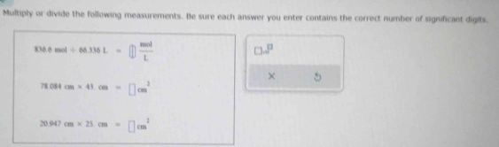 Multiply or divide the following measurements. Be sure each answer you enter contains the correct number of significant digits.
836.0mol/ 66.336L=□  mol/L 
□ .8^(□)
× 5
78.084cm* 41cm=□ cm^2
20.947cm* 25cm=□ cm^2