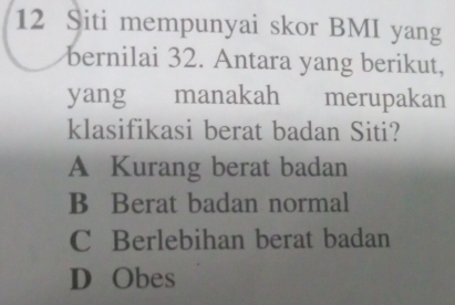 Siti mempunyai skor BMI yang
bernilai 32. Antara yang berikut,
yang manakah merupakan
klasifikasi berat badan Siti?
A Kurang berat badan
B Berat badan normal
C Berlebihan berat badan
D Obes