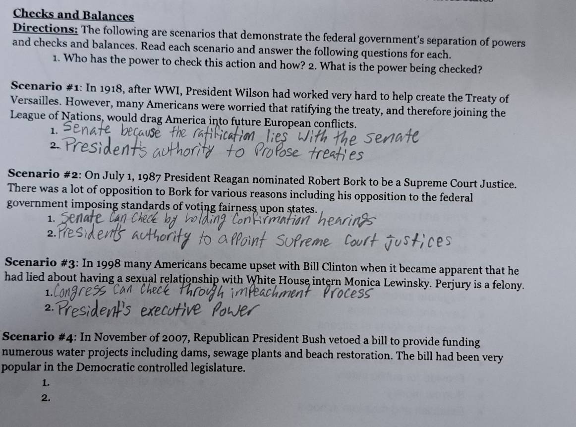 Checks and Balances 
Directions: The following are scenarios that demonstrate the federal government’s separation of powers 
and checks and balances. Read each scenario and answer the following questions for each. 
1. Who has the power to check this action and how? 2. What is the power being checked? 
Scenario #1: In 1918, after WWI, President Wilson had worked very hard to help create the Treaty of 
Versailles. However, many Americans were worried that ratifying the treaty, and therefore joining the 
League of Nations, would drag America into future European conflicts. 
1. 
Scenario #2: On July 1, 1987 President Reagan nominated Robert Bork to be a Supreme Court Justice. 
There was a lot of opposition to Bork for various reasons including his opposition to the federal 
government imposing standards of voting fairness upon states. 
1. 
2. 
Scenario #3: In 1998 many Americans became upset with Bill Clinton when it became apparent that he 
had lied about having a sexual relationship with White House intern Monica Lewinsky. Perjury is a felony. 
1. 
2. 
Scenario #4: In November of 2007, Republican President Bush vetoed a bill to provide funding 
numerous water projects including dams, sewage plants and beach restoration. The bill had been very 
popular in the Democratic controlled legislature. 
1. 
2.