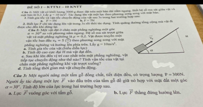 ĐÊ SÔ 1 - KTTX1 - 10 KNTT
mặt hàn là 0,2. Lấy Câu 1: Một vật có khổi lượng 3000 g được đặt trên một bản dài nằm ngang. Biết hệ số ma sát giữa vật và
g=10m/s^2. Tác dụng lên vật một lực theo phương song song với mặt bàn.
#. Tính gia tốc và vận tốc chuyển động của vật sau 3s trong hai trường hợp sau:
a. F=5N b. F=7N
2. Biết lực F chỉ tác dụng lên vật trong 3s rồi thôi tác dụng. Tính quãng đường tổng cộng mà vật đi
được cho đến khi dừng lại. Câu 2: Mor 1  vật đặt ở chân mặt phẳng nghiêng một góc
a=30° so với phương năm ngang. Hệ số ma sát trượt giữa
vật và mặt phầng nghiêng là mu =0,2 Vật được truyền một
vận tốc ban đầu v_0=5( m/s ) theo phương song song với mặt
phẳng nghiêng và hướng lên phía trên. Lấy g=10m/s^2.
a. Tính gia tốc của vật.(biểu diễn lực)
b. Tính độ cao cực đại H mà vật đạt đến. 
c. Sau khi lên đến vị trí cao nhất trên mặt phẳng nghiêng, vật
tiếp tục chuyển động như thể nào? Tính vận tốc của vật tại
chân mặt phẳng nghiêng khi vật trượt xuống?
d. Tính tổng thời gian mã vật chuyên động.
Câu 3: Một người nâng một tấm gỗ đồng chất, tiết diện đều, có trọng lượng P=300N.
Người ấy tác dụng một lực vector F vào đầu trên của tấm gỗ để giữ nó hợp với mặt đắt một góc
alpha =30° * Tính độ lớn của lực trong hai trường hợp sau.
a. Lực vector F vuông góc với tấm gỗ. b. Lực vector F thẳng đứng hướng lên.