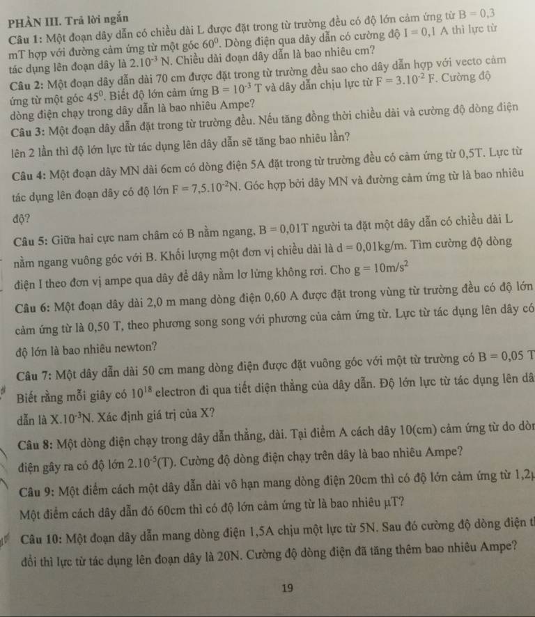 PHÀN III. Trả lời ngắn
Câu 1: Một đoạn dây dẫn có chiều dài L được đặt trong từ trường đều có độ lớn cảm ứng từ B=0,3
mT hợp với đường cảm ứng từ một góc 60°. Dòng điện qua dây dẫn có cường độ I=0 ,1 A thì lực từ
tác dụng lên đoạn dây là 2.10^(-3)N. Chiều dài đoạn dây dẫn là bao nhiêu cm?
Câu 2: Một đoạn dây dẫn dài 70 cm được đặt trong từ trường đều sao cho dây dẫn hợp với vecto cảm
ứng từ một góc 45° * Biết độ lớn cảm ứng B=10^(-3)T và dây dẫn chịu lực từ F=3.10^(-2)F. Cường độ
dòng điện chạy trong dây dẫn là bao nhiêu Ampe?
Câu 3: Một đoạn dây dẫn đặt trong từ trường đều. Nếu tăng đồng thời chiều dài và cường độ dòng điện
lên 2 lần thì độ lớn lực từ tác dụng lên dây dẫn sẽ tăng bao nhiêu lần?
Câu 4: Một đoạn dây MN dài 6cm có dòng điện 5A đặt trong từ trường đều có cảm ứng từ 0,5T. Lực từ
tác dụng lên đoạn dây có độ lớn F=7,5.10^(-2)N. Góc hợp bởi dây MN và đường cảm ứng từ là bao nhiêu
độ?
Câu 5: Giữa hai cực nam châm có B nằm ngang, B=0,01T người ta đặt một dây dẫn có chiều dài L
nằm ngang vuông góc với B. Khối lượng một đơn vị chiều dài là d=0,01kg/m. Tìm cường độ dòng
điện I theo đơn vị ampe qua dây đề dây nằm lơ lửng không rơi. Cho g=10m/s^2
Câu 6: Một đoạn dây dài 2,0 m mang dòng điện 0,60 A được đặt trong vùng từ trường đều có độ lớn
cảm ứng từ là 0,50 T, theo phương song song với phương của cảm ứng từ. Lực từ tác dụng lên dây có
độ lớn là bao nhiêu newton?
Câu 7: Một dây dẫn dài 50 cm mang dòng điện được đặt vuông góc với một từ trường có B=0,05T
Biết rằng mỗi giây có 10^(18) electron đi qua tiết diện thắng của dây dẫn. Độ lớn lực từ tác dụng lên dã
dẫn là X. 10^(-3)N. Xác định giá trị của X?
Câu 8: Một dòng điện chạy trong dây dẫn thẳng, dài. Tại điểm A cách dây 10(cm) cảm ứng từ do dòn
điện gây ra có độ lớn 2.10^(-5)(T). Cường độ dòng điện chạy trên dây là bao nhiêu Ampe?
Câu 9: Một điểm cách một dây dẫn dài vô hạn mang dòng điện 20cm thì có độ lớn cảm ứng từ 1,2p
Một điểm cách dây dẫn đó 60cm thì có độ lớn cảm ứng từ là bao nhiêu μT?
Câu 10: Một đoạn dây dẫn mang dòng điện 1,5A chịu một lực từ 5N. Sau đó cường độ dòng điện t
đổi thì lực từ tác dụng lên đoạn dây là 20N. Cường độ dòng điện đã tăng thêm bao nhiêu Ampe?
19