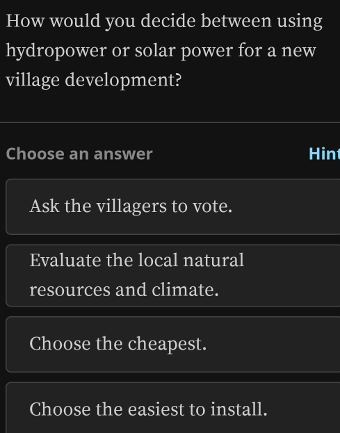 How would you decide between using
hydropower or solar power for a new
village development?
Choose an answer Hin
Ask the villagers to vote.
Evaluate the local natural
resources and climate.
Choose the cheapest.
Choose the easiest to install.