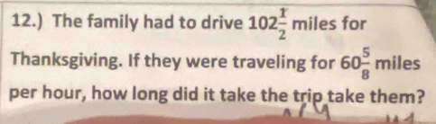 12.) The family had to drive 102 1/2 miles for 
Thanksgiving. If they were traveling for 60 5/8 miles
per hour, how long did it take the trip take them?