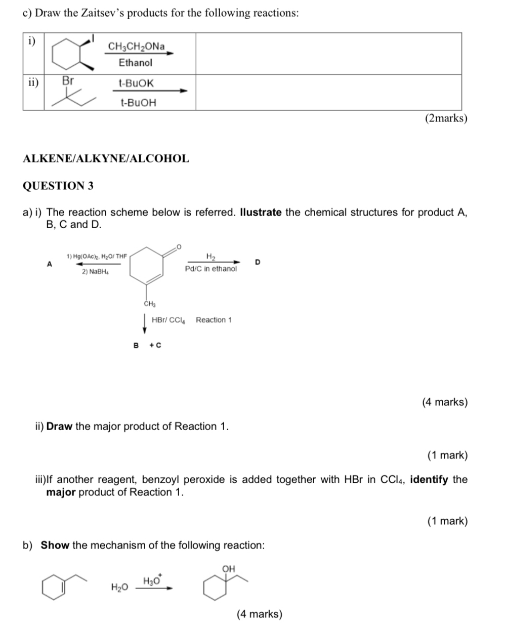 Draw the Zaitsev’s products for the following reactions:
ALKENE/ALKYNE/ALCOHOL
QUESTION 3
a) i) The reaction scheme below is referred. Ilustrate the chemical structures for product A,
B, C and D.
A
(4 marks)
ii) Draw the major product of Reaction 1.
(1 mark)
iii)If another reagent, benzoyl peroxide is added together with HBr in CCl₄, identify the
major product of Reaction 1.
(1 mark)
b) Show the mechanism of the following reaction:
OH
H_3O^+
H_2O
(4 marks)