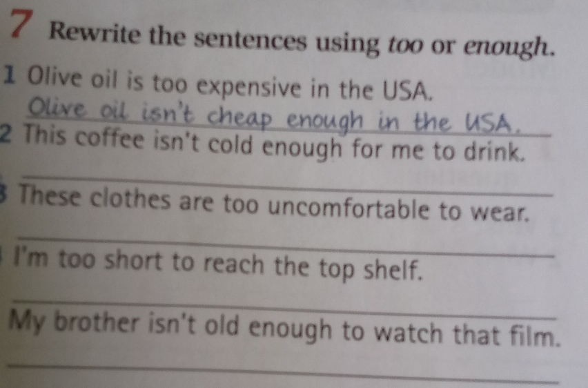 Rewrite the sentences using too or enough. 
1 Olive oil is too expensive in the USA. 
Olive 
2 This coffee isn't cold enough for me to drink. 
_ 
These clothes are too uncomfortable to wear. 
_ 
I'm too short to reach the top shelf. 
_ 
My brother isn't old enough to watch that film. 
_