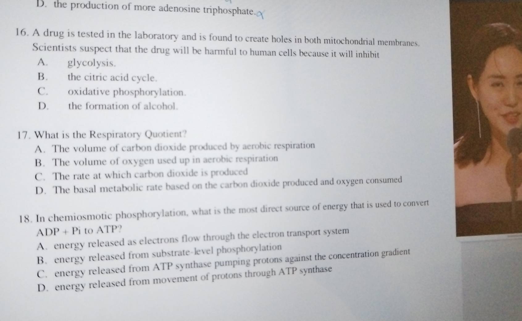 D. the production of more adenosine triphosphate.
16. A drug is tested in the laboratory and is found to create holes in both mitochondrial membranes.
Scientists suspect that the drug will be harmful to human cells because it will inhibit
A. glycolysis.
B. the citric acid cycle.
C. oxidative phosphorylation.
D. the formation of alcohol.
17. What is the Respiratory Quotient?
A. The volume of carbon dioxide produced by aerobic respiration
B. The volume of oxygen used up in aerobic respiration
C. The rate at which carbon dioxide is produced
D. The basal metabolic rate based on the carbon dioxide produced and oxygen consumed
18. In chemiosmotic phosphorylation, what is the most direct source of energy that is used to convert
ADP+Pi to ATP?
A. energy released as electrons flow through the electron transport system
B. energy released from substrate-level phosphorylation
C. energy released from ATP synthase pumping protons against the concentration gradient
D. energy released from movement of protons through ATP synthase