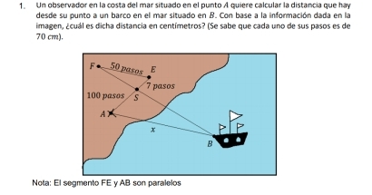 Un observador en la costa del mar situado en el punto A quiere calcular la distancia que hay 
desde su punto a un barco en el mar situado en B. Con base a la información dada en la 
imagen, ¿cuál es dicha distancia en centímetros? (Se sabe que cada uno de sus pasos es de
70 cm). 
Nota: El segmento FE y AB son paralelos