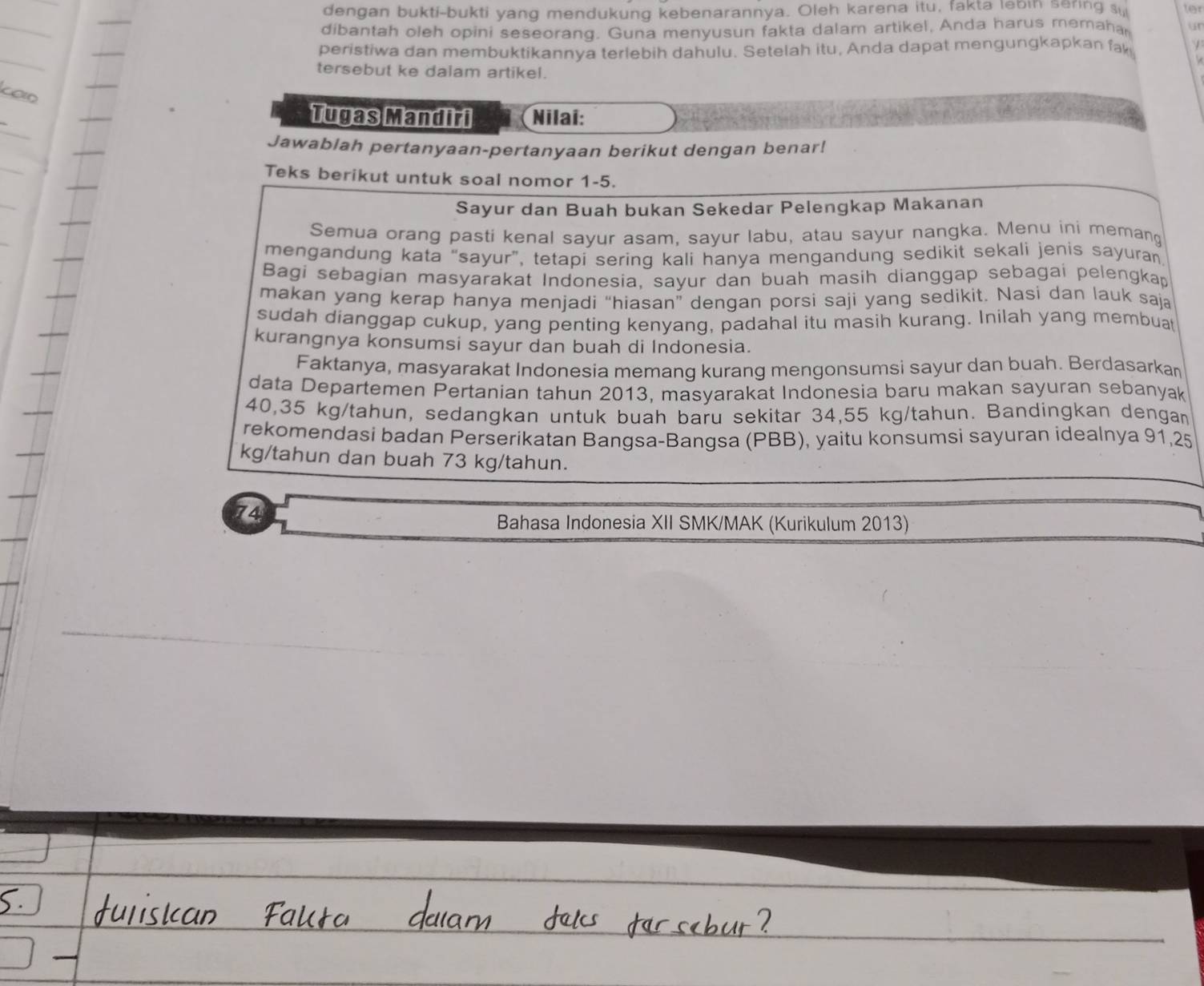 dengan bukti-bukti yang mendukung kebenarannya. Oleh karena itu, fakta lebin sering su ter
dibantah oleh opini seseorang. Guna menyusun fakta dalam artikel, Anda harus memaha un
peristiwa dan membuktikannya terlebih dahulu. Setelah itu, Anda dapat mengungkapkan fa
tersebut ke dalam artikel.
Tugas Mandiri Nilai:
Jawablah pertanyaan-pertanyaan berikut dengan benar!
Teks berikut untuk soal nomor 1-5.
Sayur dan Buah bukan Sekedar Pelengkap Makanan
Semua orang pasti kenal sayur asam, sayur labu, atau sayur nangka. Menu ini memang
mengandung kata “sayur”, tetapi sering kali hanya mengandung sedikit sekali jenis sayuran
Bagi sebagian masyarakat Indonesia, sayur dan buah masih dianggap sebagai pelengkap
makan yang kerap hanya menjadi “hiasan” dengan porsi saji yang sedikit. Nasi dan lauk saja
sudah dianggap cukup, yang penting kenyang, padahal itu masih kurang. Inilah yang membuat
kurangnya konsumsi sayur dan buah di Indonesia.
Faktanya, masyarakat Indonesia memang kurang mengonsumsi sayur dan buah. Berdasarkan
data Departemen Pertanian tahun 2013, masyarakat Indonesia baru makan sayuran sebanyak
40,35 kg/tahun, sedangkan untuk buah baru sekitar 34,55 kg/tahun. Bandingkan dengan
rekomendasi badan Perserikatan Bangsa-Bangsa (PBB), yaitu konsumsi sayuran idealnya 91,25
kg/tahun dan buah 73 kg/tahun.
74
Bahasa Indonesia XII SMK/MAK (Kurikulum 2013)