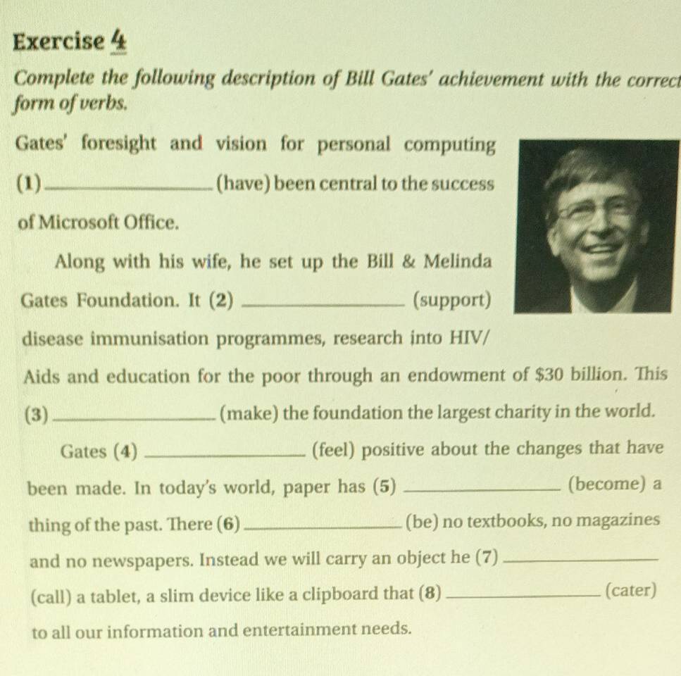 Complete the following description of Bill Gates' achievement with the correct 
form of verbs. 
Gates' foresight and vision for personal computing 
(1)_ (have) been central to the success 
of Microsoft Office. 
Along with his wife, he set up the Bill & Melinda 
Gates Foundation. It (2) _(support) 
disease immunisation programmes, research into HIV/ 
Aids and education for the poor through an endowment of $30 billion. This 
(3) _(make) the foundation the largest charity in the world. 
Gates (4) _(feel) positive about the changes that have 
been made. In today's world, paper has (5) _(become) a 
thing of the past. There (6)_ (be) no textbooks, no magazines 
and no newspapers. Instead we will carry an object he (7)_ 
(call) a tablet, a slim device like a clipboard that (8) _(cater) 
to all our information and entertainment needs.